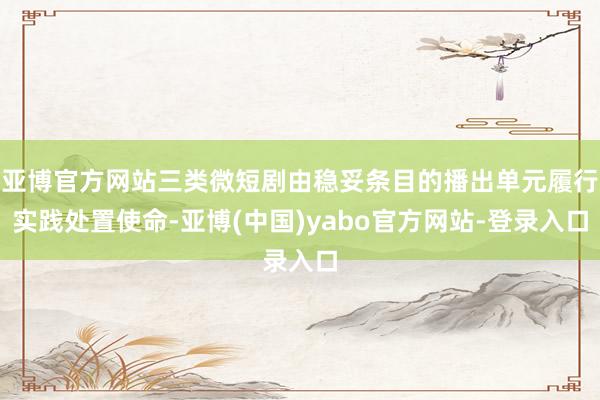亚博官方网站三类微短剧由稳妥条目的播出单元履行实践处置使命-亚博(中国)yabo官方网站-登录入口