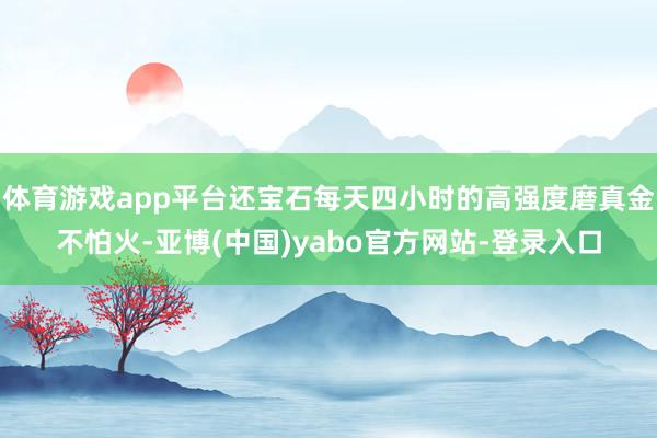 体育游戏app平台还宝石每天四小时的高强度磨真金不怕火-亚博(中国)yabo官方网站-登录入口