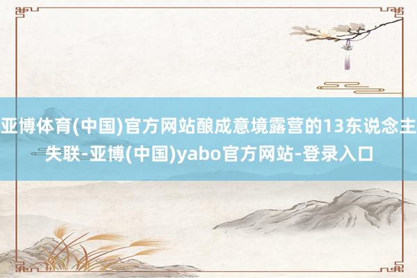亚博体育(中国)官方网站酿成意境露营的13东说念主失联-亚博(中国)yabo官方网站-登录入口