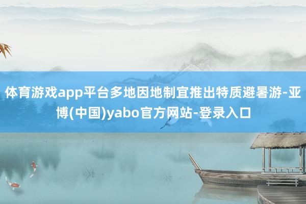 体育游戏app平台多地因地制宜推出特质避暑游-亚博(中国)yabo官方网站-登录入口