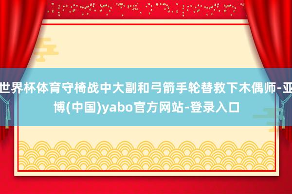 世界杯体育守椅战中大副和弓箭手轮替救下木偶师-亚博(中国)yabo官方网站-登录入口