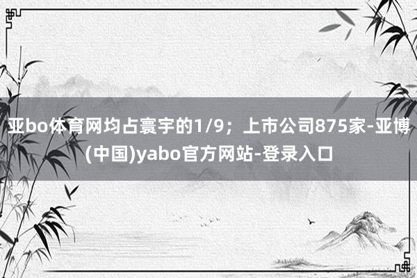 亚bo体育网均占寰宇的1/9；上市公司875家-亚博(中国)yabo官方网站-登录入口