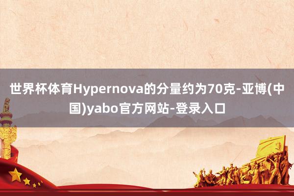 世界杯体育Hypernova的分量约为70克-亚博(中国)yabo官方网站-登录入口
