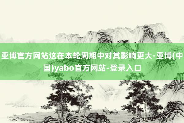 亚博官方网站这在本轮周期中对其影响更大-亚博(中国)yabo官方网站-登录入口