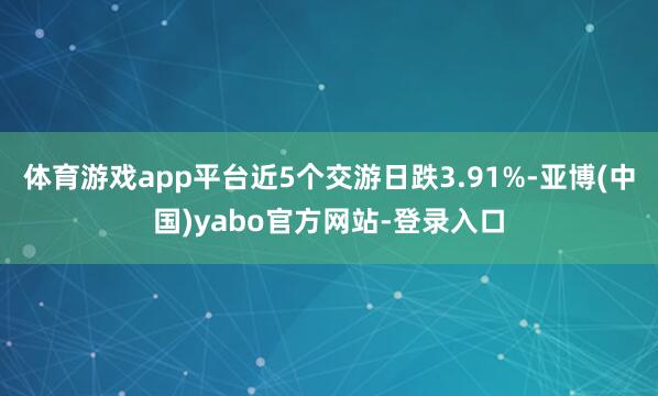 体育游戏app平台近5个交游日跌3.91%-亚博(中国)yabo官方网站-登录入口