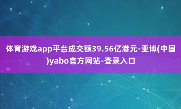 体育游戏app平台成交额39.56亿港元-亚博(中国)yabo官方网站-登录入口
