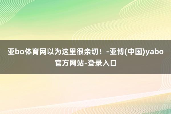 亚bo体育网以为这里很亲切！-亚博(中国)yabo官方网站-登录入口