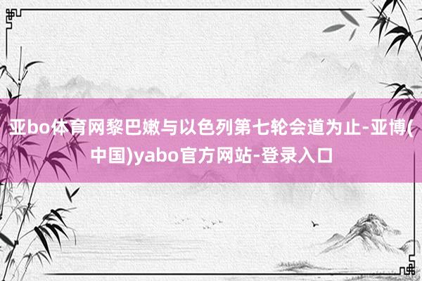 亚bo体育网黎巴嫩与以色列第七轮会道为止-亚博(中国)yabo官方网站-登录入口