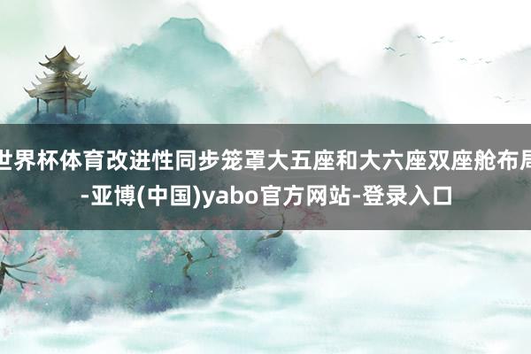 世界杯体育改进性同步笼罩大五座和大六座双座舱布局-亚博(中国)yabo官方网站-登录入口
