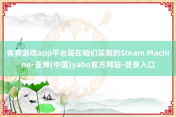 体育游戏app平台现在咱们买到的Steam Machine-亚博(中国)yabo官方网站-登录入口