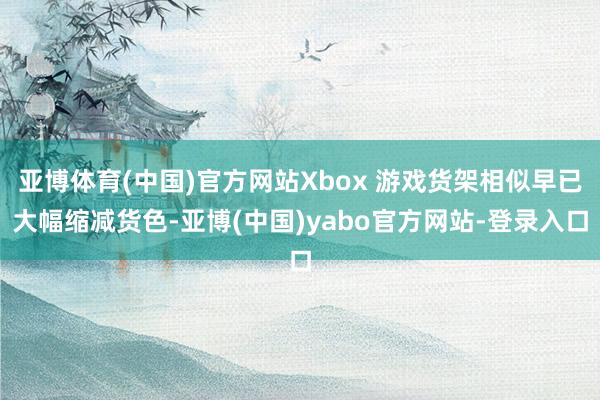亚博体育(中国)官方网站Xbox 游戏货架相似早已大幅缩减货色-亚博(中国)yabo官方网站-登录入口
