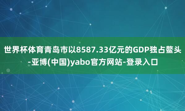 世界杯体育青岛市以8587.33亿元的GDP独占鳌头-亚博(中国)yabo官方网站-登录入口