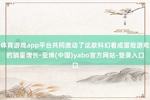 体育游戏app平台共同激动了这款科幻看成冒险游戏的销量增长-亚博(中国)yabo官方网站-登录入口