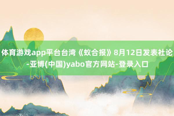 体育游戏app平台台湾《蚁合报》8月12日发表社论-亚博(中国)yabo官方网站-登录入口