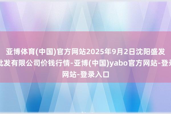 亚博体育(中国)官方网站2025年9月2日沈阳盛发菜果批发有限公司价钱行情-亚博(中国)yabo官方网站-登录入口