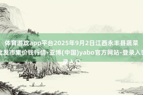 体育游戏app平台2025年9月2日江西永丰县蔬菜批发市集价钱行情-亚博(中国)yabo官方网站-登录入口