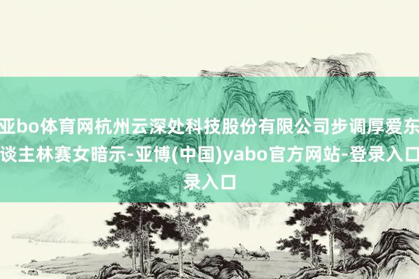 亚bo体育网杭州云深处科技股份有限公司步调厚爱东谈主林赛女暗示-亚博(中国)yabo官方网站-登录入口