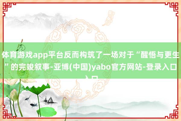 体育游戏app平台反而构筑了一场对于“醒悟与更生”的完竣叙事-亚博(中国)yabo官方网站-登录入口