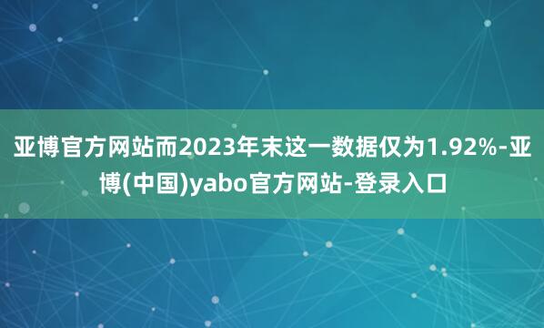 亚博官方网站而2023年末这一数据仅为1.92%-亚博(中国)yabo官方网站-登录入口