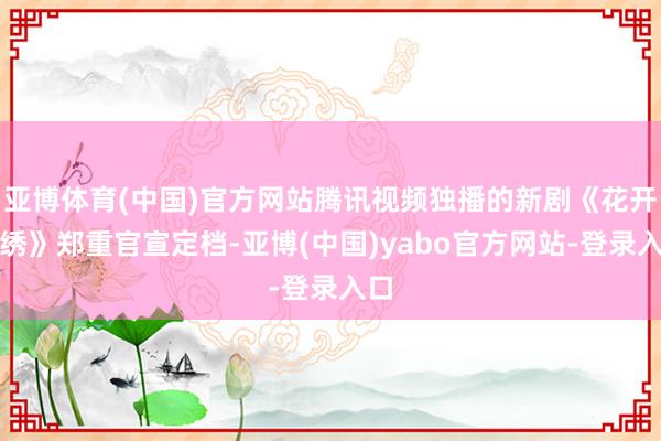 亚博体育(中国)官方网站腾讯视频独播的新剧《花开锦绣》郑重官宣定档-亚博(中国)yabo官方网站-登录入口