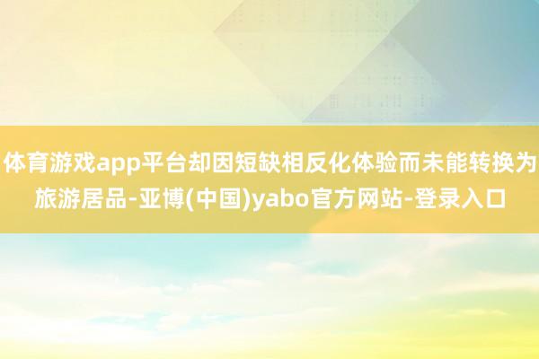 体育游戏app平台却因短缺相反化体验而未能转换为旅游居品-亚博(中国)yabo官方网站-登录入口