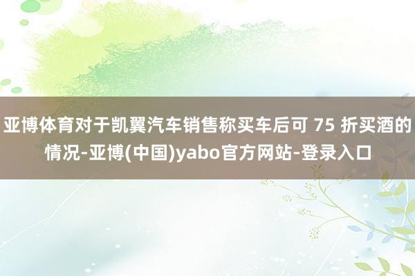 亚博体育对于凯翼汽车销售称买车后可 75 折买酒的情况-亚博(中国)yabo官方网站-登录入口