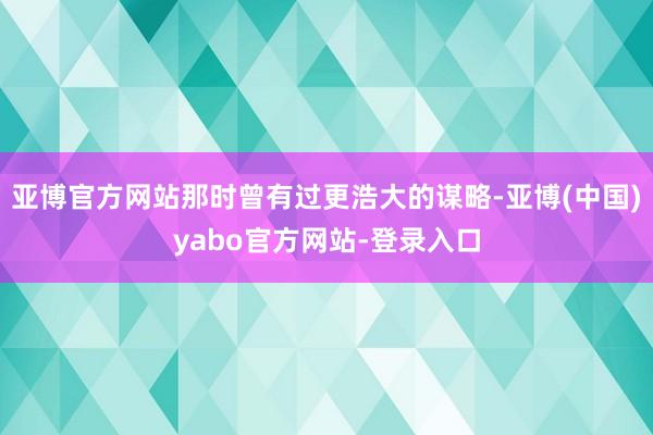 亚博官方网站那时曾有过更浩大的谋略-亚博(中国)yabo官方网站-登录入口