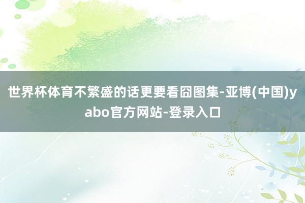 世界杯体育不繁盛的话更要看囧图集-亚博(中国)yabo官方网站-登录入口