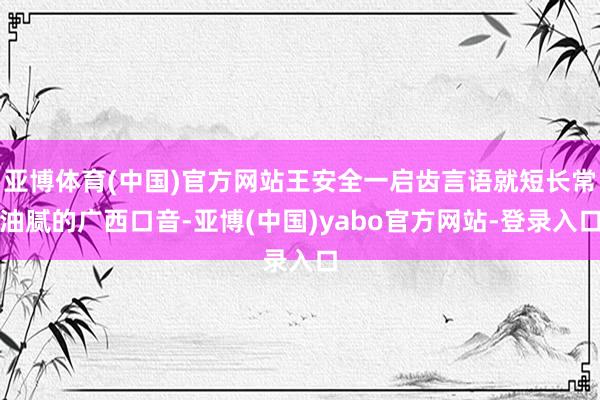亚博体育(中国)官方网站王安全一启齿言语就短长常油腻的广西口音-亚博(中国)yabo官方网站-登录入口