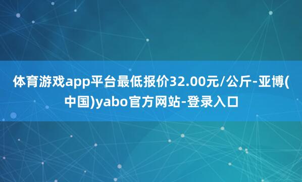 体育游戏app平台最低报价32.00元/公斤-亚博(中国)yabo官方网站-登录入口