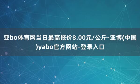 亚bo体育网当日最高报价8.00元/公斤-亚博(中国)yabo官方网站-登录入口