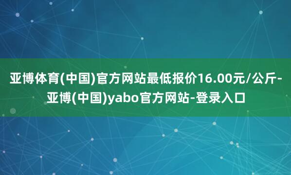 亚博体育(中国)官方网站最低报价16.00元/公斤-亚博(中国)yabo官方网站-登录入口
