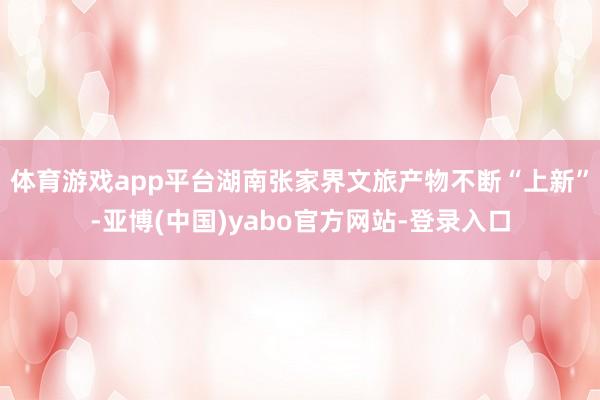 体育游戏app平台湖南张家界文旅产物不断“上新”-亚博(中国)yabo官方网站-登录入口