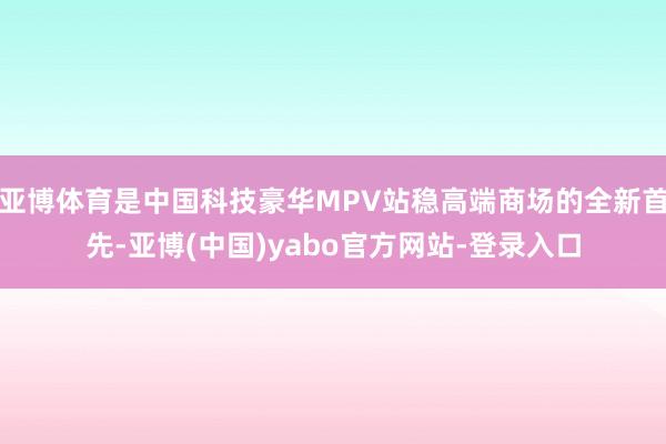 亚博体育是中国科技豪华MPV站稳高端商场的全新首先-亚博(中国)yabo官方网站-登录入口