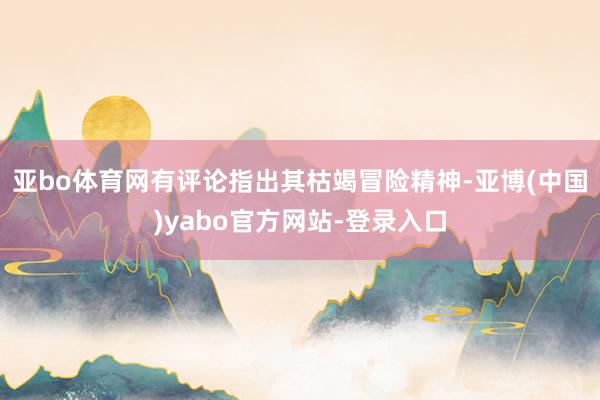亚bo体育网有评论指出其枯竭冒险精神-亚博(中国)yabo官方网站-登录入口