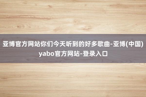 亚博官方网站你们今天听到的好多歌曲-亚博(中国)yabo官方网站-登录入口