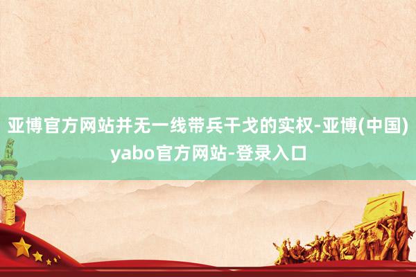 亚博官方网站并无一线带兵干戈的实权-亚博(中国)yabo官方网站-登录入口