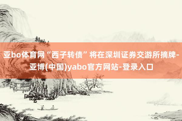 亚bo体育网“西子转债”将在深圳证券交游所摘牌-亚博(中国)yabo官方网站-登录入口