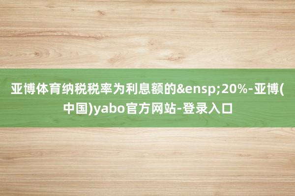 亚博体育纳税税率为利息额的&ensp;20%-亚博(中国)yabo官方网站-登录入口