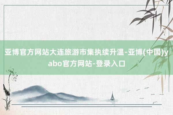 亚博官方网站大连旅游市集执续升温-亚博(中国)yabo官方网站-登录入口