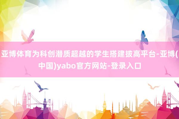 亚博体育为科创潜质超越的学生搭建拔高平台-亚博(中国)yabo官方网站-登录入口