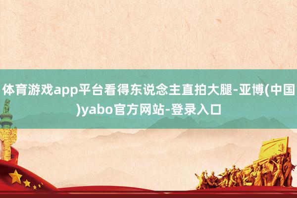 体育游戏app平台看得东说念主直拍大腿-亚博(中国)yabo官方网站-登录入口