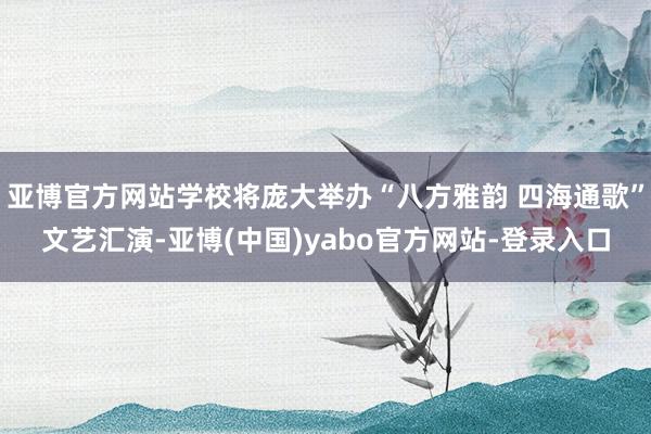 亚博官方网站学校将庞大举办“八方雅韵 四海通歌”文艺汇演-亚博(中国)yabo官方网站-登录入口