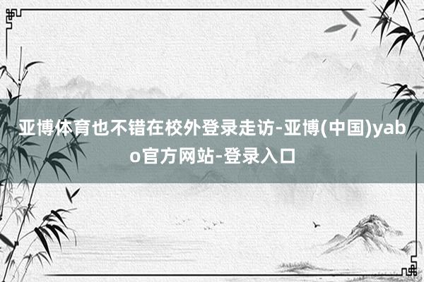 亚博体育也不错在校外登录走访-亚博(中国)yabo官方网站-登录入口