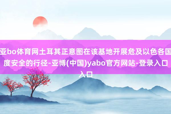 亚bo体育网土耳其正意图在该基地开展危及以色各国度安全的行径-亚博(中国)yabo官方网站-登录入口