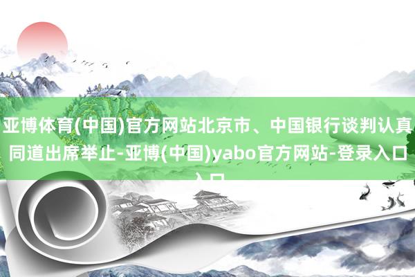 亚博体育(中国)官方网站北京市、中国银行谈判认真同道出席举止-亚博(中国)yabo官方网站-登录入口