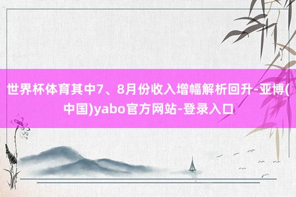 世界杯体育其中7、8月份收入增幅解析回升-亚博(中国)yabo官方网站-登录入口
