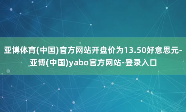 亚博体育(中国)官方网站开盘价为13.50好意思元-亚博(中国)yabo官方网站-登录入口