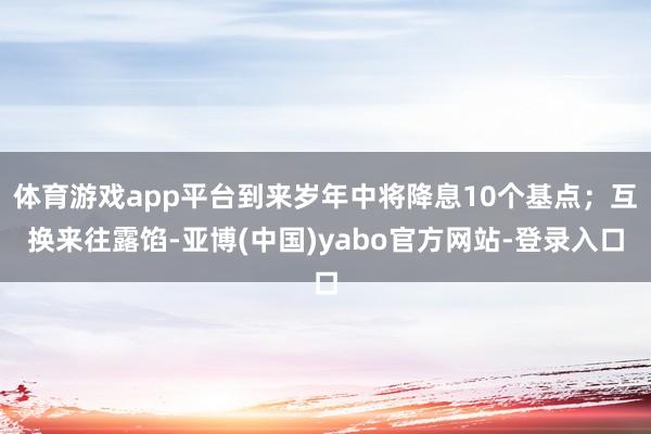 体育游戏app平台到来岁年中将降息10个基点;互换来往露馅-亚博(中国)yabo官方网站-登录入口