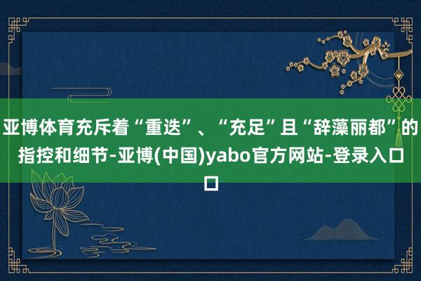 亚博体育充斥着“重迭”、“充足”且“辞藻丽都”的指控和细节-亚博(中国)yabo官方网站-登录入口